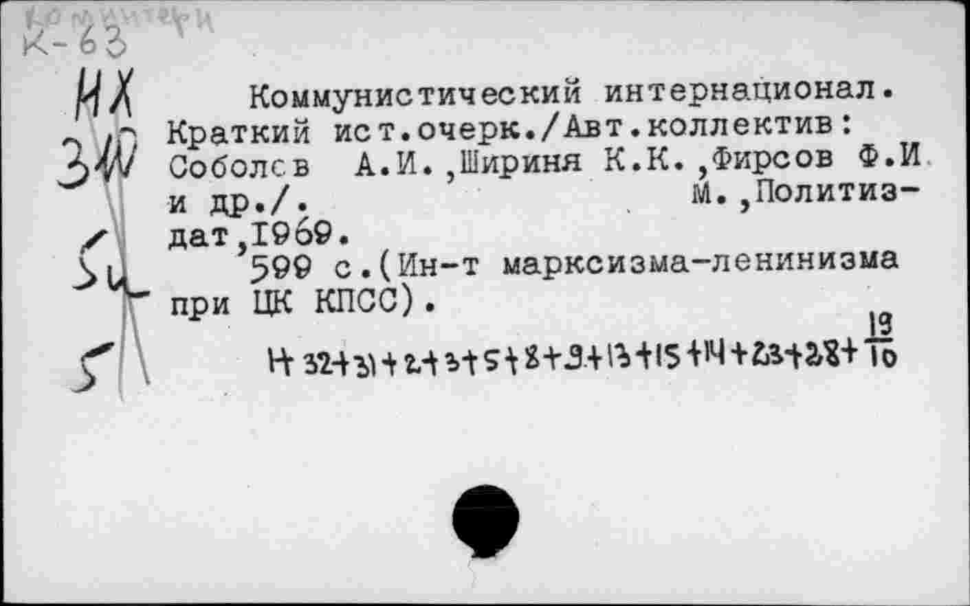 ﻿их
3$
Коммунистический интернационал.
Краткий ист.очерк./Авт.коллектив :
Соболев А.И. ,1Нириня К.К. ,Фирсов Ф.И и др./.	М.,Политиз-
дат ,1969.
599 с.(Ин-т марксизма-ленинизма при ЦК КПСС).
19
Н 324 ъ' 4 И з-t Si S+3+1г 415 4'4+2.342,$+ I о